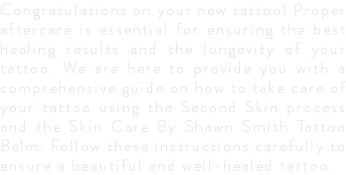 Congratulations on your new tattoo! Proper aftercare is essential for ensuring the best healing results and the longevity of your tattoo. We are here to provide you with a comprehensive guide on how to take care of your tattoo using the Second Skin process and the Skin Care By Shawn Smith Tattoo Balm. Follow these instructions carefully to ensure a beautiful and well-healed tattoo.