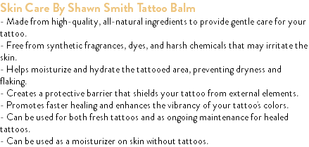 Skin Care By Shawn Smith Tattoo Balm - Made from high-quality, all-natural ingredients to provide gentle care for your tattoo. - Free from synthetic fragrances, dyes, and harsh chemicals that may irritate the skin. - Helps moisturize and hydrate the tattooed area, preventing dryness and flaking. - Creates a protective barrier that shields your tattoo from external elements. - Promotes faster healing and enhances the vibrancy of your tattoo's colors. - Can be used for both fresh tattoos and as ongoing maintenance for healed tattoos. - Can be used as a moisturizer on skin without tattoos.