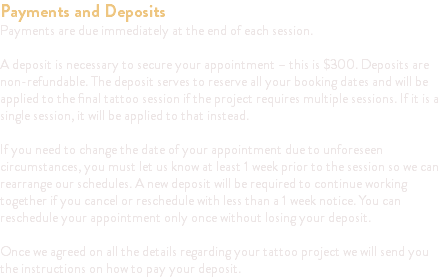 Payments and Deposits Payments are due immediately at the end of each session. A deposit is necessary to secure your appointment – this is $300. Deposits are non-refundable. The deposit serves to reserve all your booking dates and will be applied to the final tattoo session if the project requires multiple sessions. If it is a single session, it will be applied to that instead. If you need to change the date of your appointment due to unforeseen circumstances, you must let us know at least 1 week prior to the session so we can rearrange our schedules. A new deposit will be required to continue working together if you cancel or reschedule with less than a 1 week notice. You can reschedule your appointment only once without losing your deposit. Once we agreed on all the details regarding your tattoo project we will send you the instructions on how to pay your deposit.